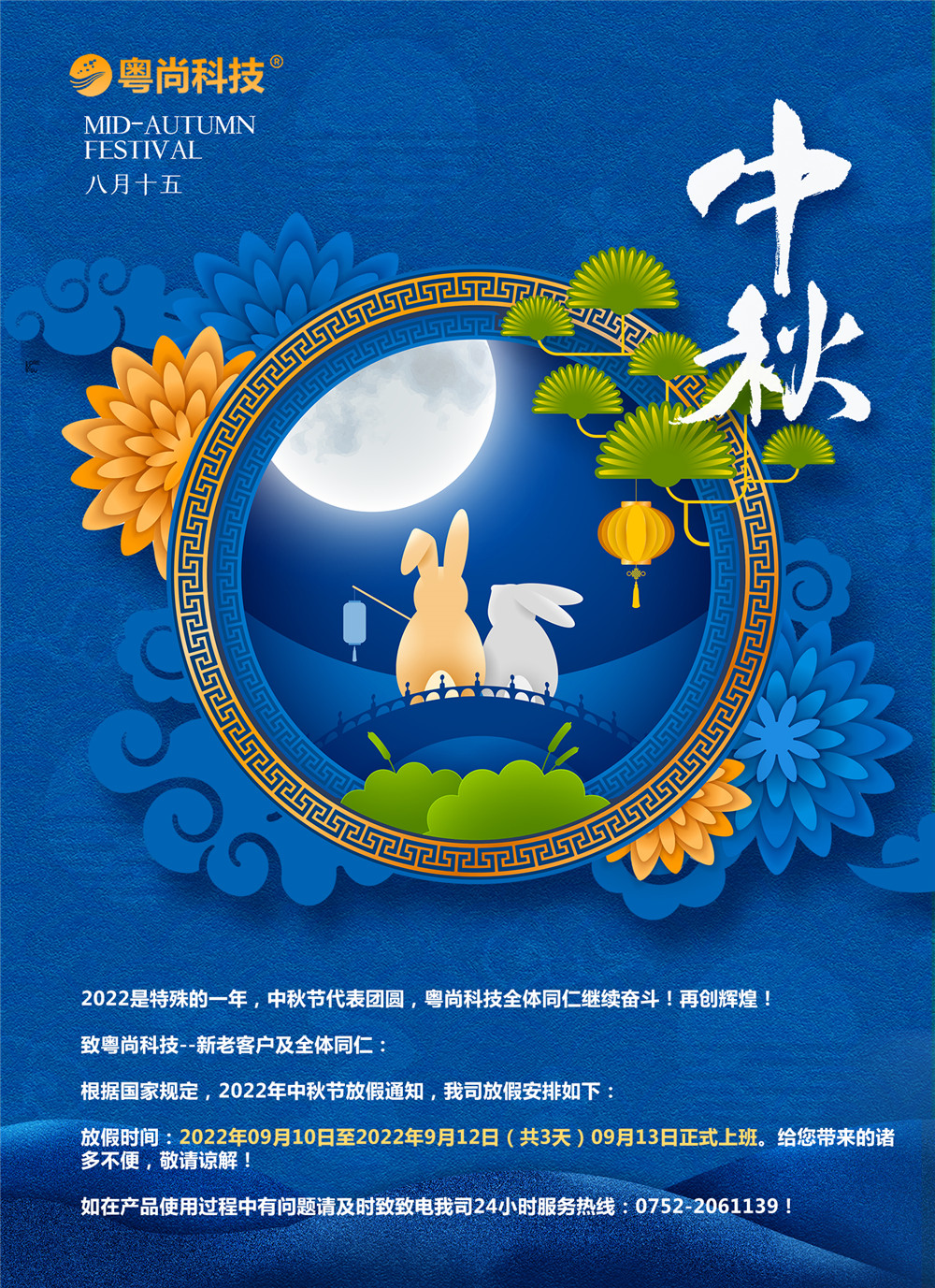 2022是特殊的一年，中秋節(jié)代表團(tuán)圓，粵尚科技全體同仁繼續(xù)奮斗！再創(chuàng)輝煌！
致粵尚科技--新老客戶及全體同仁：
根據(jù)國家規(guī)定，2022年中秋節(jié)放假通知，我司放假安排如下：
放假時(shí)間：2022年09月10日至2022年9月12日（共3天）09月13日正式上班。給您帶來的諸多不便，敬請(qǐng)諒解！
如在產(chǎn)品使用過程中有問題請(qǐng)及時(shí)致致電我司24小時(shí)服務(wù)熱線：0752-2061139！